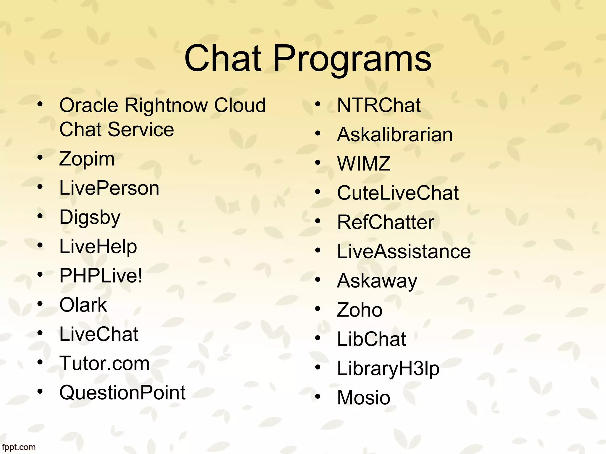 Chat Programs
• Oracle Rightnow Cloud
Chat Service
• Zopim
• LivePerson
• Digsby
• LiveHelp
• PHPLive!
• Olark
• LiveChat
• Tutor.com
• QuestionPoint
• NTRChat
• Askalibrarian
• WIMZ
• CuteLiveChat
• RefChatter
• LiveAssistance
• Askaway
• Zoho
• LibChat
• LibraryH3lp
• Mosio
 