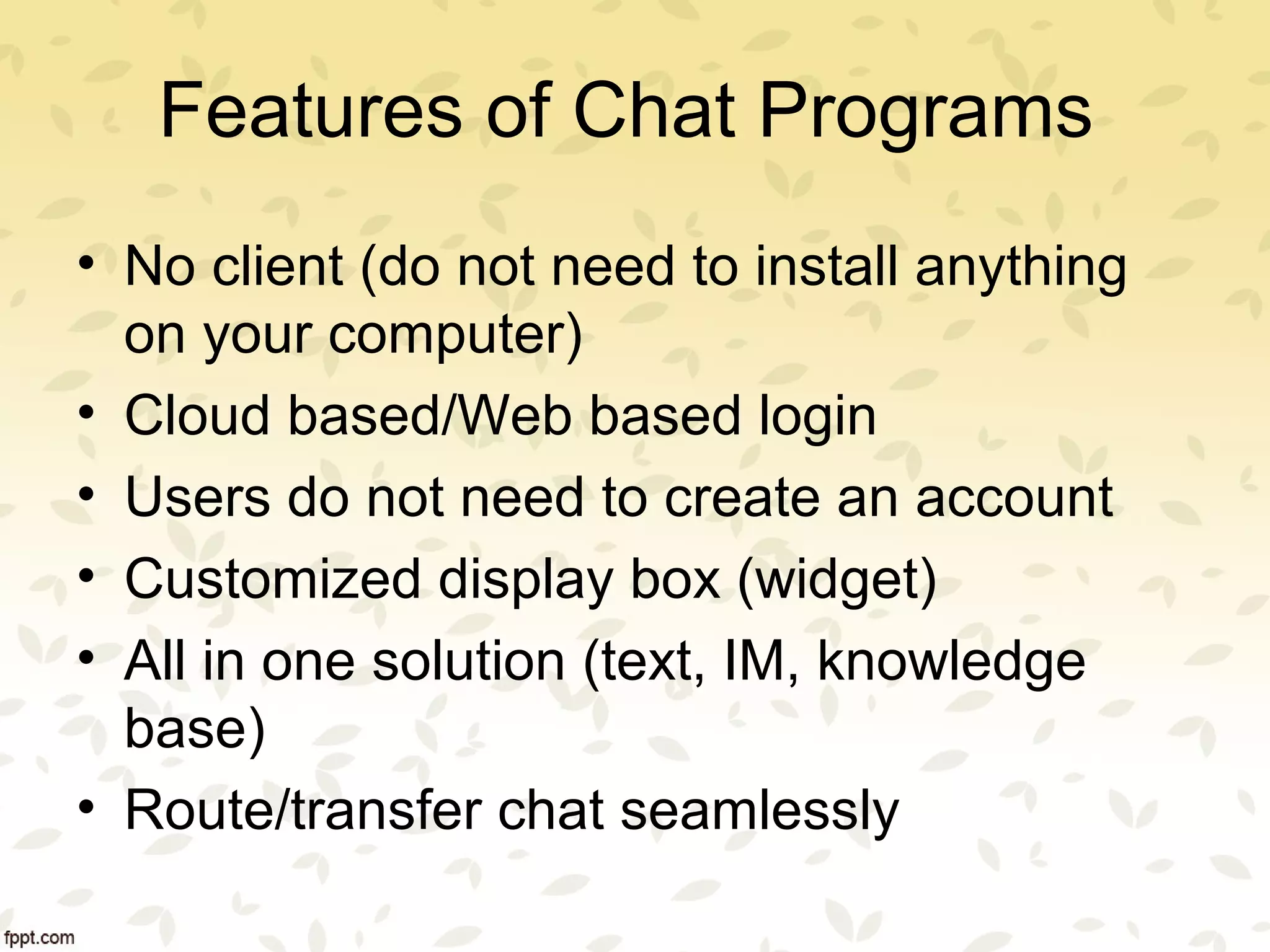 Features of Chat Programs
• No client (do not need to install anything
on your computer)
• Cloud based/Web based login
• Users do not need to create an account
• Customized display box (widget)
• All in one solution (text, IM, knowledge
base)
• Route/transfer chat seamlessly
 
