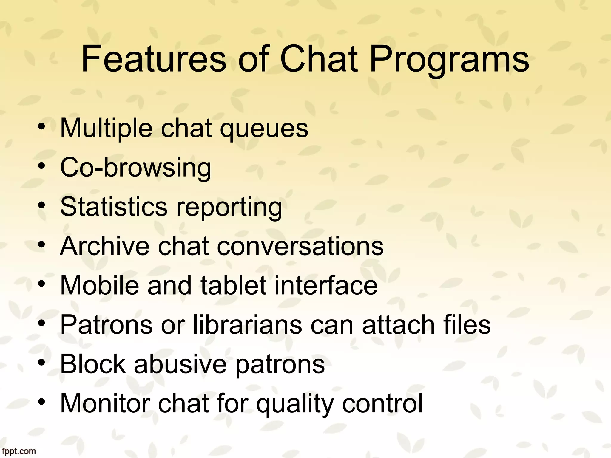 Features of Chat Programs
• Multiple chat queues
• Co-browsing
• Statistics reporting
• Archive chat conversations
• Mobile and tablet interface
• Patrons or librarians can attach files
• Block abusive patrons
• Monitor chat for quality control
 