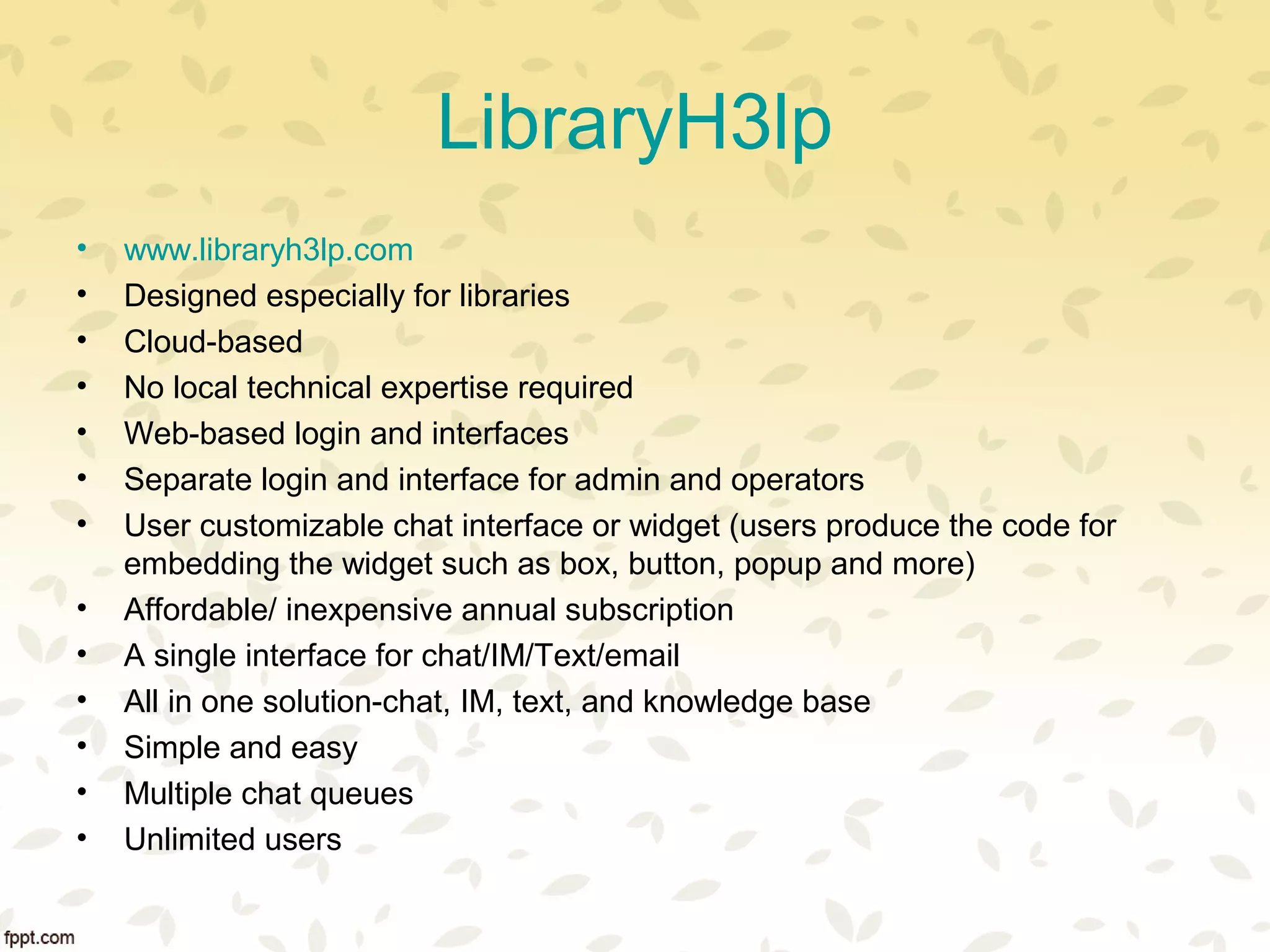 LibraryH3lp
• www.libraryh3lp.com
• Designed especially for libraries
• Cloud-based
• No local technical expertise required
• Web-based login and interfaces
• Separate login and interface for admin and operators
• User customizable chat interface or widget (users produce the code for
embedding the widget such as box, button, popup and more)
• Affordable/ inexpensive annual subscription
• A single interface for chat/IM/Text/email
• All in one solution-chat, IM, text, and knowledge base
• Simple and easy
• Multiple chat queues
• Unlimited users
 