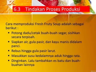 6.4 Kualitas Produk
Produk kami Fresh Fruty Soup terbuat dari 100%
buah buah segar, dan 100% gula pasir asli. Dalam
mempro...