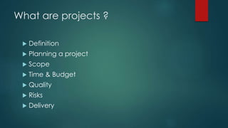 What are projects ?
 Definition
 Planning a project
 Scope
 Time & Budget
 Quality
 Risks
 Delivery
 