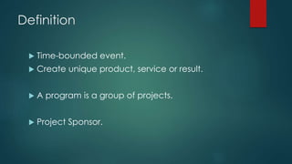 Definition
 Time-bounded event.
 Create unique product, service or result.
 A program is a group of projects.
 Project Sponsor.
 