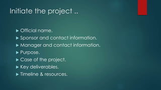 Initiate the project ..
 Official name.
 Sponsor and contact information.
 Manager and contact information.
 Purpose.
 Case of the project.
 Key deliverables.
 Timeline & resources.
 
