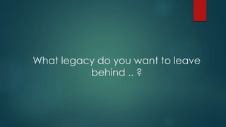 What legacy do you want to leave
behind .. ?
 
