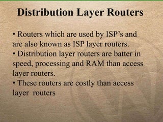 Distribution Layer Routers
• Routers which are used by ISP’s and
are also known as ISP layer routers.
• Distribution layer routers are batter in
speed, processing and RAM than access
layer routers.
• These routers are costly than access
layer routers
 