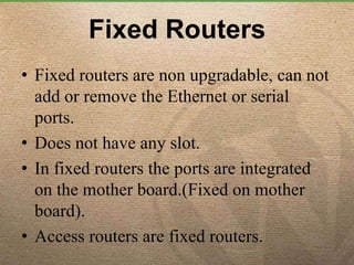 Fixed Routers
• Fixed routers are non upgradable, can not
add or remove the Ethernet or serial
ports.
• Does not have any slot.
• In fixed routers the ports are integrated
on the mother board.(Fixed on mother
board).
• Access routers are fixed routers.
 