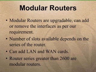 Modular Routers
• Modular Routers are upgradable, can add
or remove the interfaces as per our
requirement.
• Number of slots available depends on the
series of the router.
• Can add LAN and WAN cards.
• Router series greater than 2600 are
modular routers.
 
