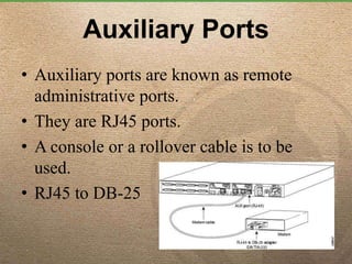 Auxiliary Ports
• Auxiliary ports are known as remote
administrative ports.
• They are RJ45 ports.
• A console or a rollover cable is to be
used.
• RJ45 to DB-25
 