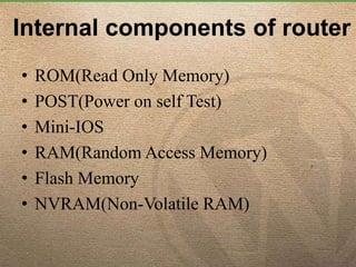 Internal components of router
• ROM(Read Only Memory)
• POST(Power on self Test)
• Mini-IOS
• RAM(Random Access Memory)
• Flash Memory
• NVRAM(Non-Volatile RAM)
 
