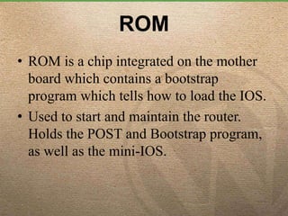 ROM
• ROM is a chip integrated on the mother
board which contains a bootstrap
program which tells how to load the IOS.
• Used to start and maintain the router.
Holds the POST and Bootstrap program,
as well as the mini-IOS.
 