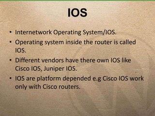 IOS
• Internetwork Operating System/IOS.
• Operating system inside the router is called
IOS.
• Different vendors have there own IOS like
Cisco IOS, Juniper IOS.
• IOS are platform depended e.g Cisco IOS work
only with Cisco routers.
 