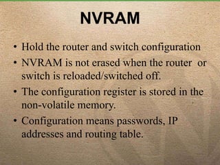 NVRAM
• Hold the router and switch configuration
• NVRAM is not erased when the router or
switch is reloaded/switched off.
• The configuration register is stored in the
non-volatile memory.
• Configuration means passwords, IP
addresses and routing table.
 