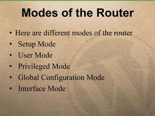 Modes of the Router
• Here are different modes of the router
• Setup Mode
• User Mode
• Privileged Mode
• Global Configuration Mode
• Interface Mode
 