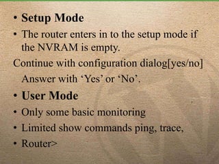 • Setup Mode
• The router enters in to the setup mode if
the NVRAM is empty.
Continue with configuration dialog[yes/no]
Answer with ‘Yes’ or ‘No’.
• User Mode
• Only some basic monitoring
• Limited show commands ping, trace,
• Router>
 