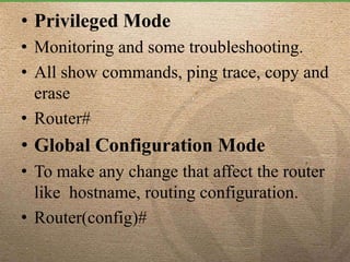 • Privileged Mode
• Monitoring and some troubleshooting.
• All show commands, ping trace, copy and
erase
• Router#
• Global Configuration Mode
• To make any change that affect the router
like hostname, routing configuration.
• Router(config)#
 