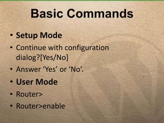 Basic Commands
• Setup Mode
• Continue with configuration
dialog?[Yes/No]
• Answer ‘Yes’ or ‘No’.
• User Mode
• Router>
• Router>enable
 