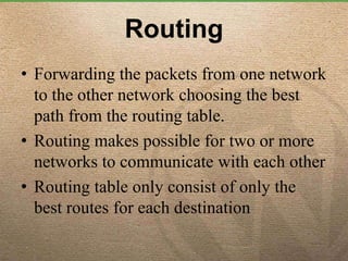 Routing
• Forwarding the packets from one network
to the other network choosing the best
path from the routing table.
• Routing makes possible for two or more
networks to communicate with each other
• Routing table only consist of only the
best routes for each destination
 