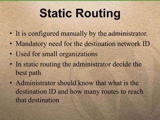Static Routing
• It is configured manually by the administrator.
• Mandatory need for the destination network ID
• Used for small organizations
• In static routing the administrator decide the
best path
• Administrator should know that what is the
destination ID and how many routes to reach
that destination
 