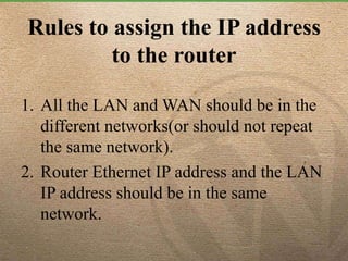 Rules to assign the IP address
to the router
1. All the LAN and WAN should be in the
different networks(or should not repeat
the same network).
2. Router Ethernet IP address and the LAN
IP address should be in the same
network.
 