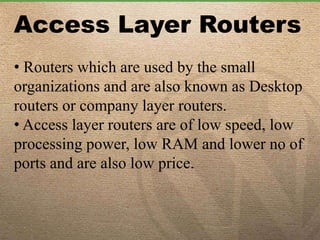 Access Layer Routers
• Routers which are used by the small
organizations and are also known as Desktop
routers or company layer routers.
• Access layer routers are of low speed, low
processing power, low RAM and lower no of
ports and are also low price.
 
