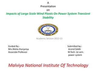 A
Presentation
on
Impacts of Large Scale Wind Plants On Power System Transient
Stability
Academic Session 2012-13
Guided By:- Submitted by:-
Mrs.Nikita Jhanjariya Arvind Siddh
Associate Professor M.Tech- Ist sem.
power system
Malviya National Institute Of Technology
 