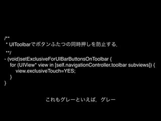 /**!
* UIToolbarでボタンふたつの同時押しを防止する．!
**/!
- (void)setExclusiveForUIBarButtonsOnToolbar {!
! for (UIView* view in [self.navigationController.toolbar subviews]) {!
! ! view.exclusiveTouch=YES;!
! }!
}
これもグレーといえば，グレー
 