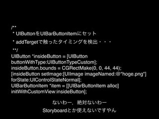 /**!
* UIButtonをUIBarButtonItemにセット!
* addTergetで触ったタイミングを検出・・・!
**/!
UIButton *insideButton = [UIButton
buttonWithType:UIButtonTypeCustom];!
insideButton.bounds = CGRectMake(0, 0, 44, 44);!
[insideButton setImage:[UIImage imageNamed:@"hoge.png"]
forState:UIControlStateNormal];!
UIBarButtonItem *item = [[UIBarButtonItem alloc]
initWithCustomView:insideButton];
ないわー，絶対ないわー!
Storyboardとか使えないですやん
 