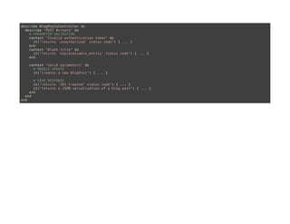 describe BlogPostsController do
describe "POST #create" do
# PARAMETER VALIDATION
context "Invalid authentication token" do
it("returns 'unauthorized' status code") { ... }
end
context "Blank title" do
it("returns 'unprocessable_entity' status code") { ... }
end
context "Valid parameters" do
# MODELS UPDATE
it("creates a new BlogPost") { ... }
# SEND RESPONSE
it("returns '201 Created' status code") { ... }
it("returns a JSON serialization of a blog post") { ... }
end
end
end
 