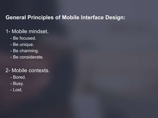 General Principles of Mobile Interface Design:
1- Mobile mindset.
- Be focused.
- Be unique.
- Be charming.
- Be considerate.
2- Mobile contexts.
- Bored.
- Busy.
- Lost.
 