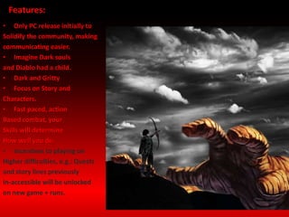 • Only PC release initially to
Solidify the community, making
communicating easier.
• Imagine Dark souls
and Diablo had a child.
• Dark and Gritty
• Focus on Story and
Characters.
• Fast paced, action
Based combat, your
Skills will determine
How well you do.
• Incentives to playing on
Higher difficulties, e.g.: Quests
and story lines previously
In-accessible will be unlocked
on new game + runs.
Features:
 