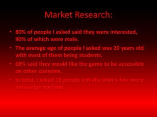 Market Research:
• 80% of people I asked said they were interested,
90% of which were male.
• The average age of people I asked was 20 years old
with most of them being students.
• 68% said they would like the game to be accessible
on other consoles.
• In total, I asked 15 people initially with a few more
answering me later.
 