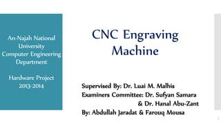 An-Najah National
University
Computer Engineering
Department
Hardware Project
2013-2014
CNC Engraving
Machine
1
Supervised By: Dr. Luai M. Malhis
Examiners Committee: Dr. Sufyan Samara
& Dr. Hanal Abu-Zant
By: Abdullah Jaradat & Farouq Mousa
 