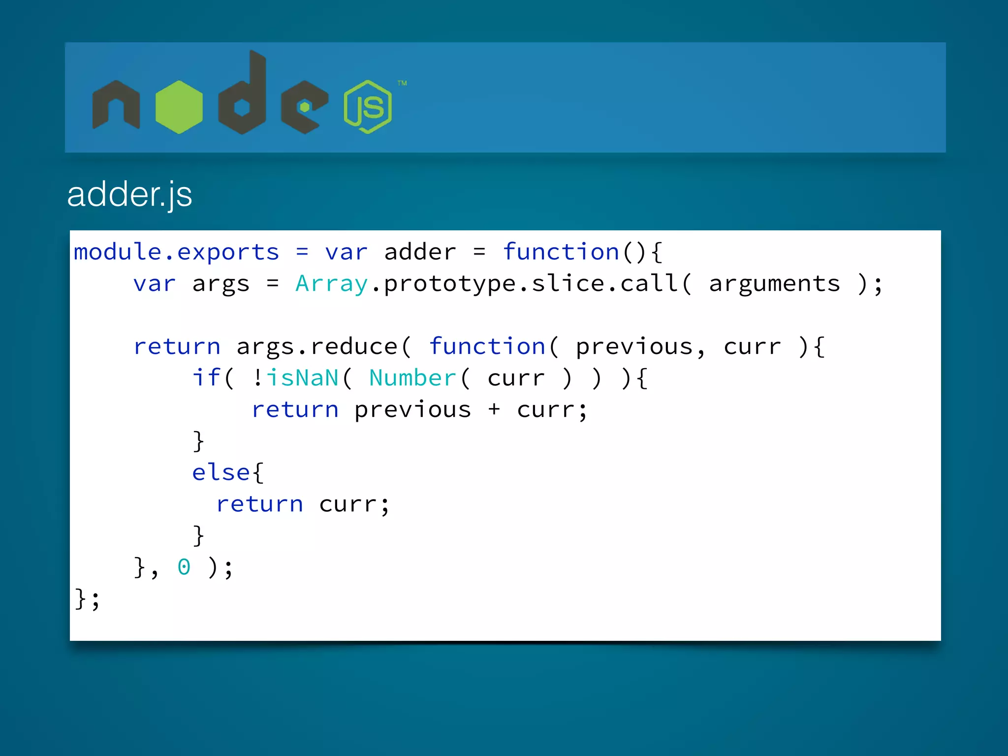 module.exports = var adder = function(){
var args = Array.prototype.slice.call( arguments );
return args.reduce( function( previous, curr ){
if( !isNaN( Number( curr ) ) ){
return previous + curr;
}
else{
return curr;
}
}, 0 );
};
adder.js
 