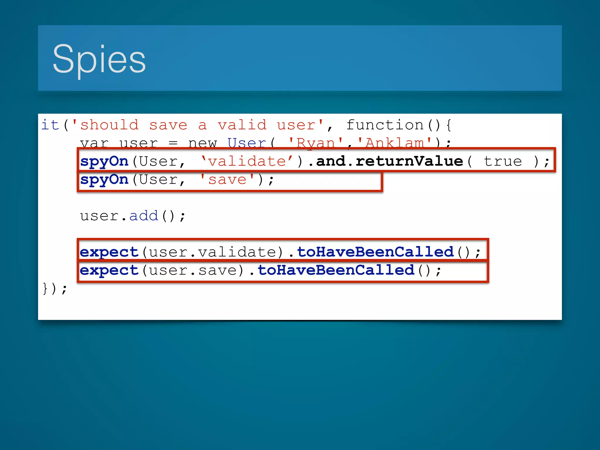 Spies
it('should save a valid user', function(){
var user = new User( 'Ryan','Anklam');
spyOn(User, ‘validate’).and.returnValue( true );
spyOn(User, 'save');
user.add();
expect(user.validate).toHaveBeenCalled();
expect(user.save).toHaveBeenCalled();
});
 