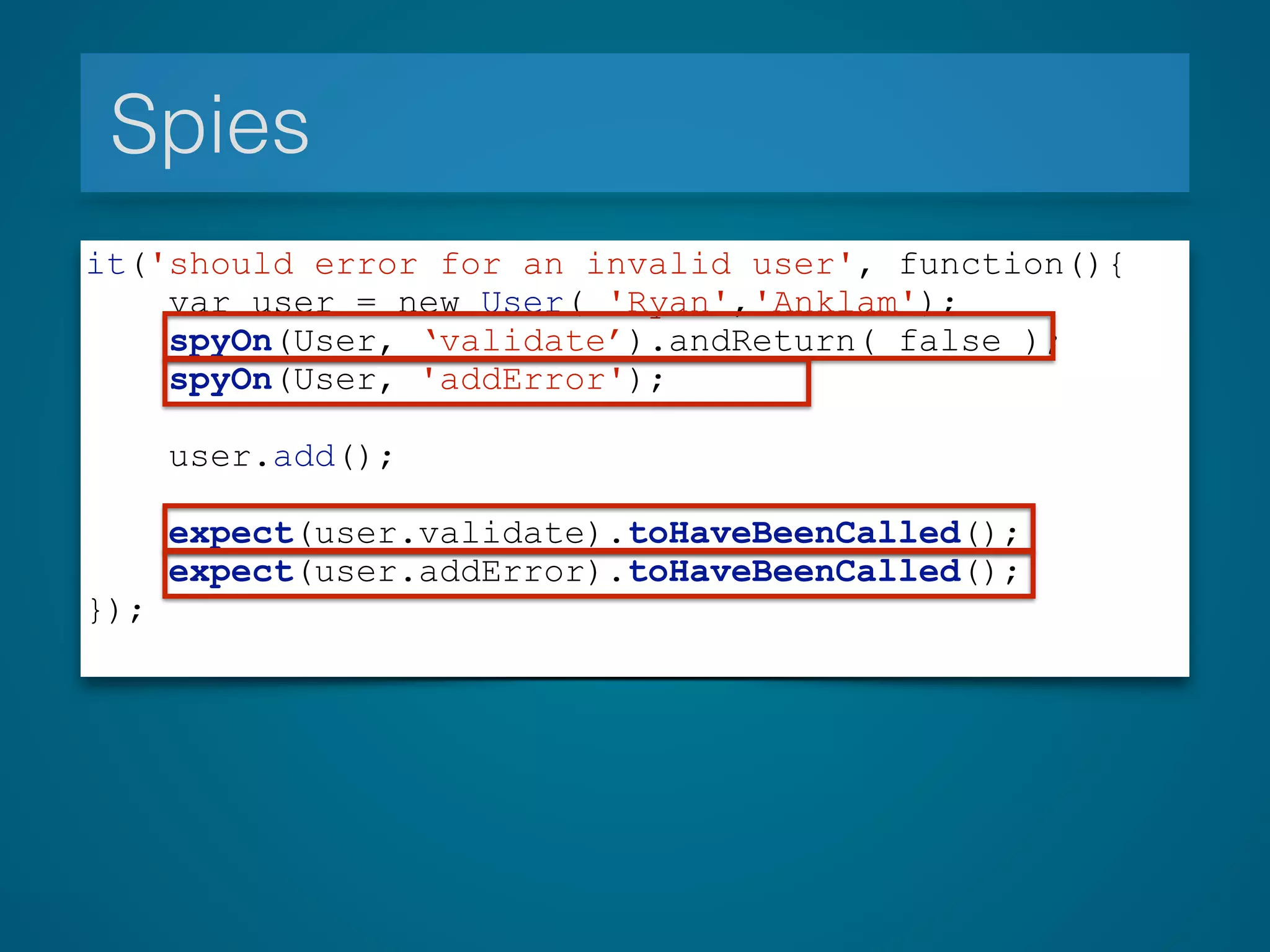 Spies
it('should error for an invalid user', function(){
var user = new User( 'Ryan','Anklam');
spyOn(User, ‘validate’).andReturn( false );
spyOn(User, 'addError');
user.add();
expect(user.validate).toHaveBeenCalled();
expect(user.addError).toHaveBeenCalled();
});
 