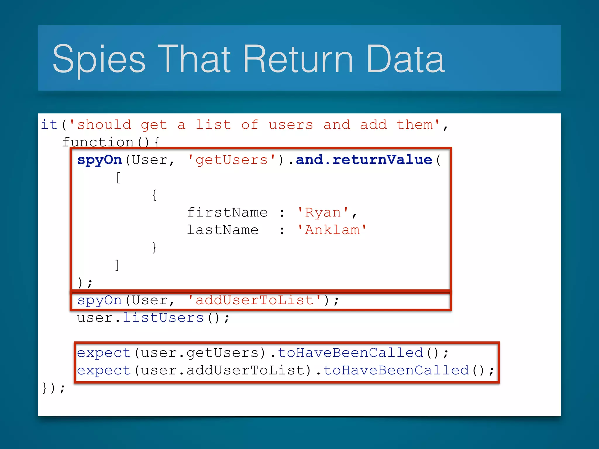 Spies That Return Data
it('should get a list of users and add them',
function(){
spyOn(User, 'getUsers').and.returnValue(
[
{
firstName : 'Ryan',
lastName : 'Anklam'
}
]
);
spyOn(User, 'addUserToList');
user.listUsers();
expect(user.getUsers).toHaveBeenCalled();
expect(user.addUserToList).toHaveBeenCalled();
});
 