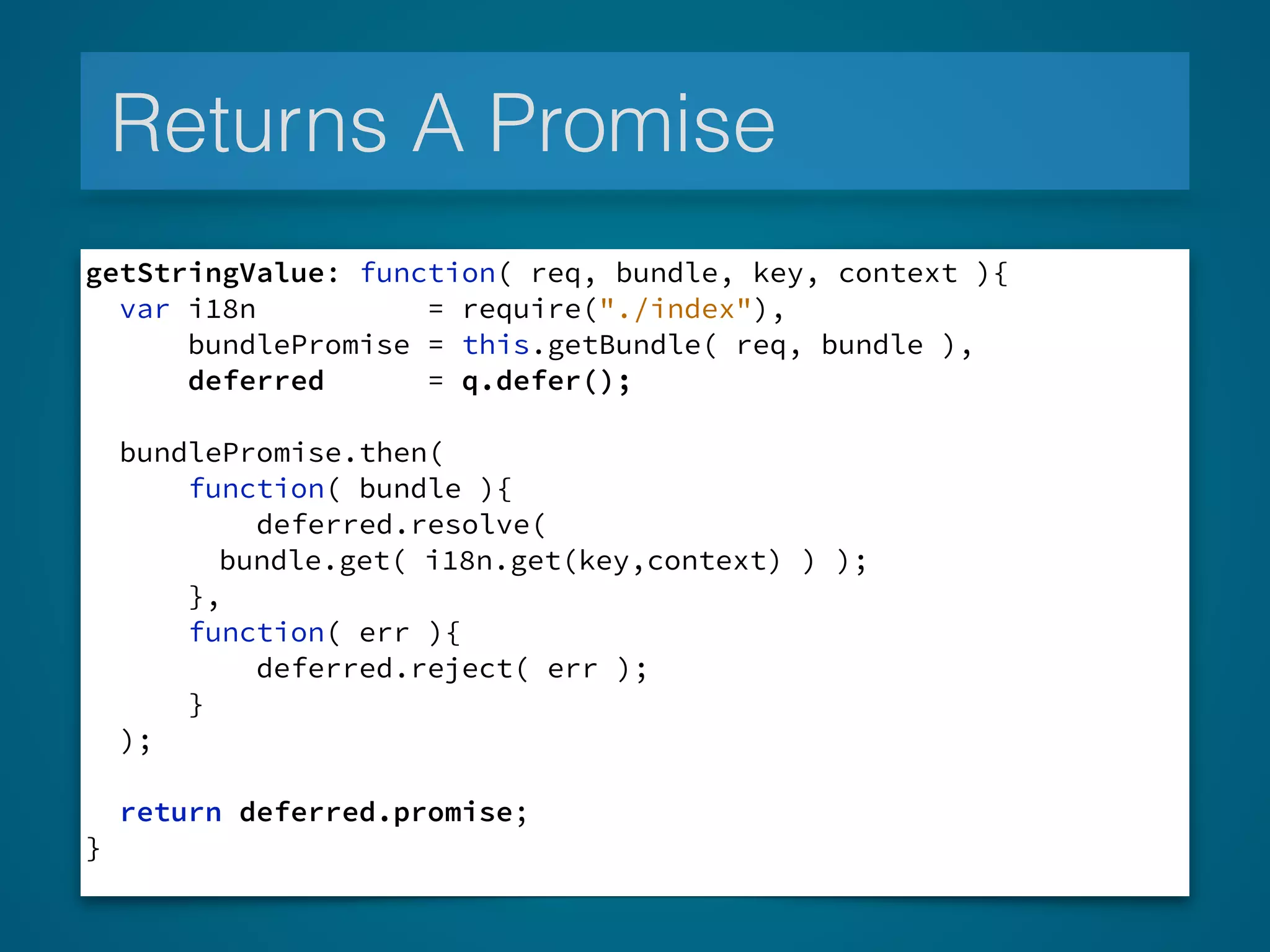 Returns A Promise
getStringValue: function( req, bundle, key, context ){
var i18n = require("./index"),
bundlePromise = this.getBundle( req, bundle ),
deferred = q.defer();
!
bundlePromise.then(
function( bundle ){
deferred.resolve(
bundle.get( i18n.get(key,context) ) );
},
function( err ){
deferred.reject( err );
}
);
!
return deferred.promise;
}
 