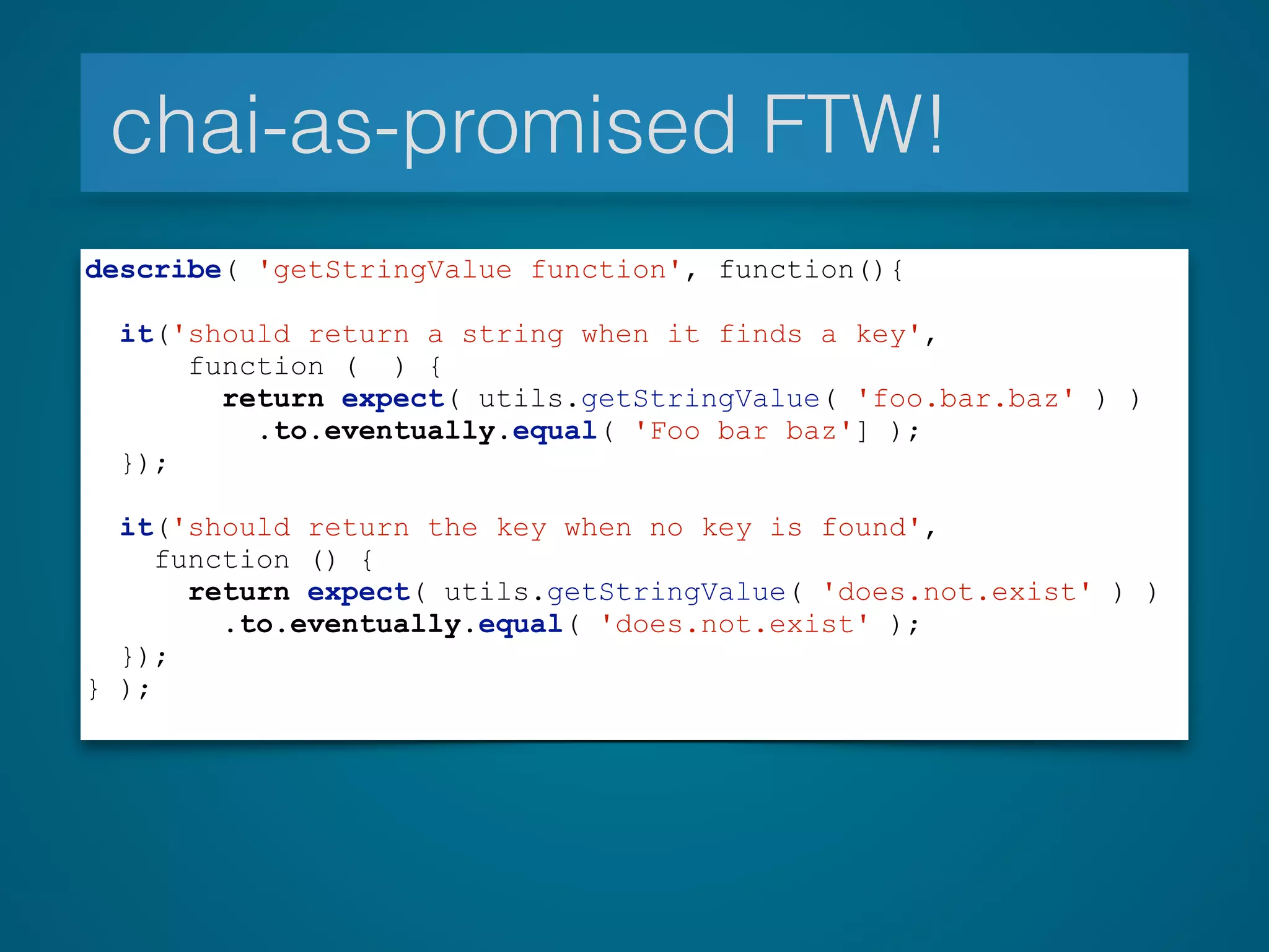 chai-as-promised FTW!
describe( 'getStringValue function', function(){
!
it('should return a string when it finds a key',
function ( ) {
return expect( utils.getStringValue( 'foo.bar.baz' ) )
.to.eventually.equal( 'Foo bar baz'] );
});
!
it('should return the key when no key is found',
function () {
return expect( utils.getStringValue( 'does.not.exist' ) )
.to.eventually.equal( 'does.not.exist' );
});
} );
 