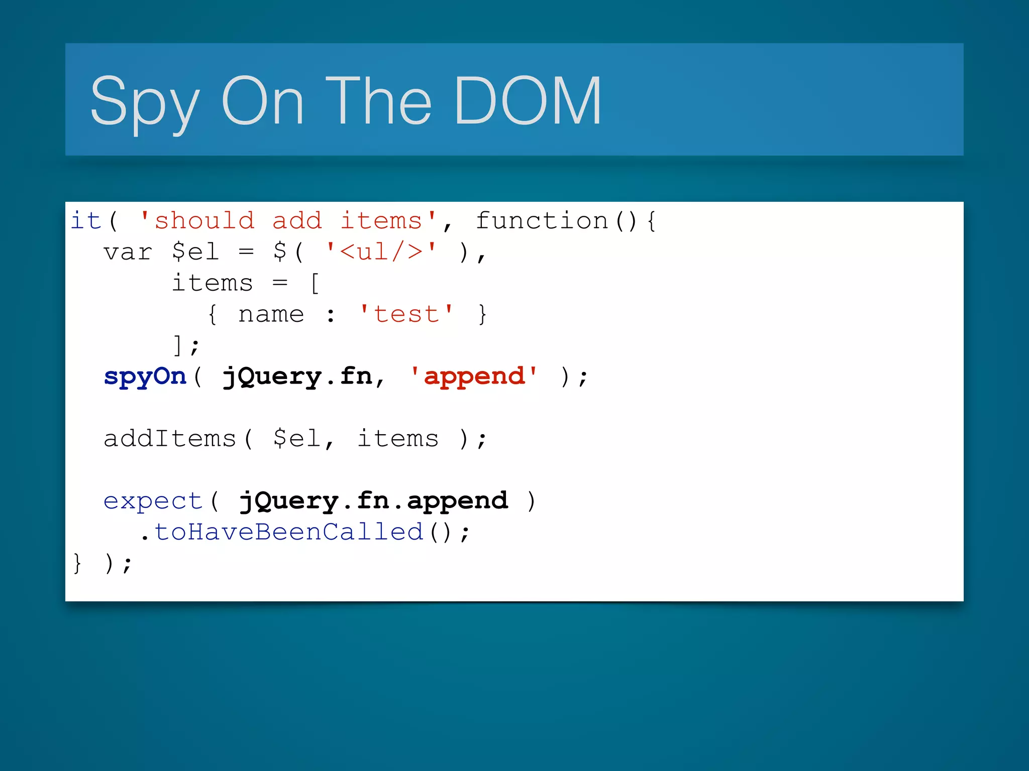 Spy On The DOM
it( 'should add items', function(){
var $el = $( '<ul/>' ),
items = [
{ name : 'test' }
];
spyOn( jQuery.fn, 'append' );
!
addItems( $el, items );
expect( jQuery.fn.append )
.toHaveBeenCalled();
} );
 