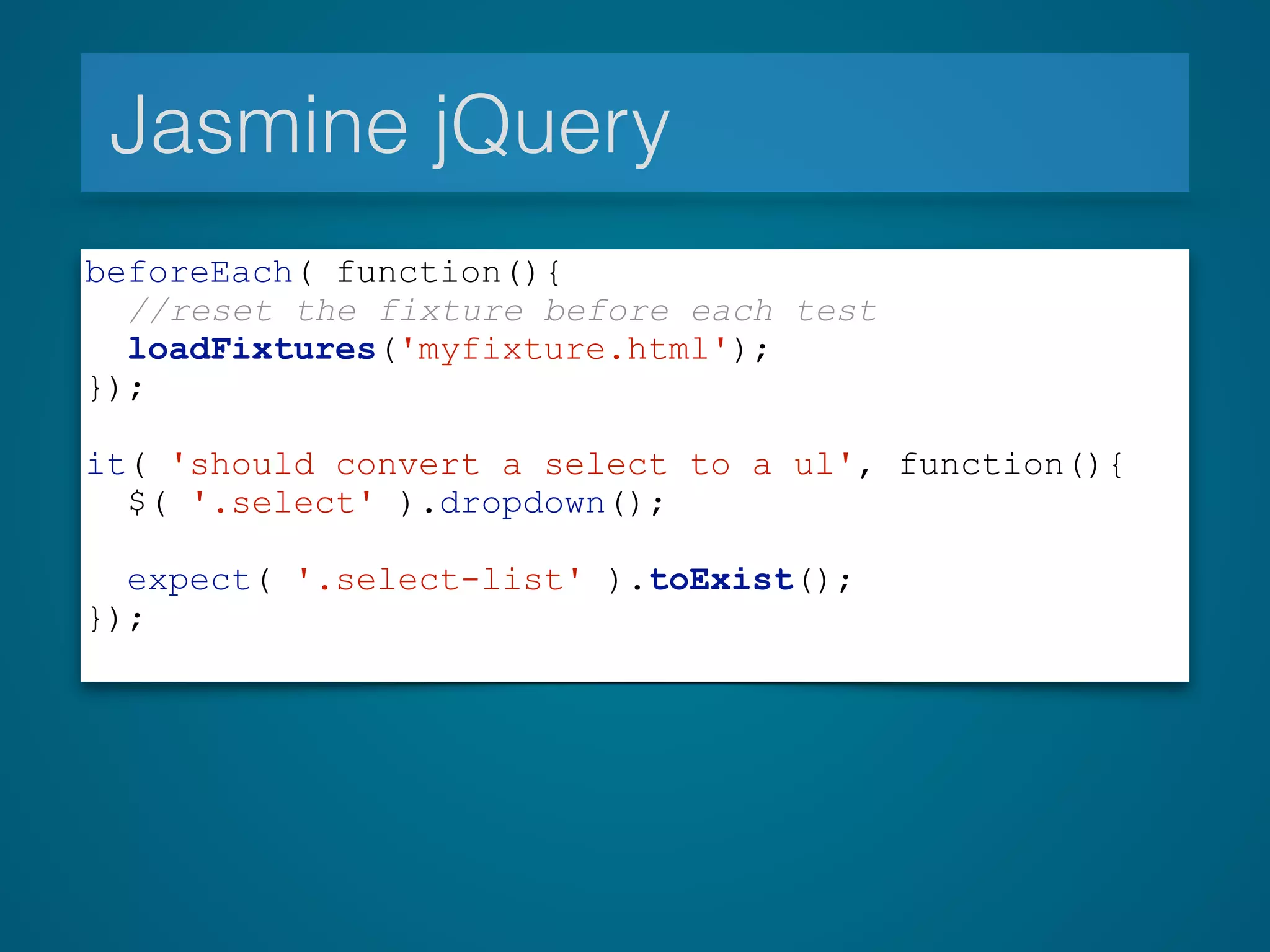Jasmine jQuery
beforeEach( function(){
//reset the fixture before each test
loadFixtures('myfixture.html');
});
!
it( 'should convert a select to a ul', function(){
$( '.select' ).dropdown();
expect( '.select-list' ).toExist();
});
 