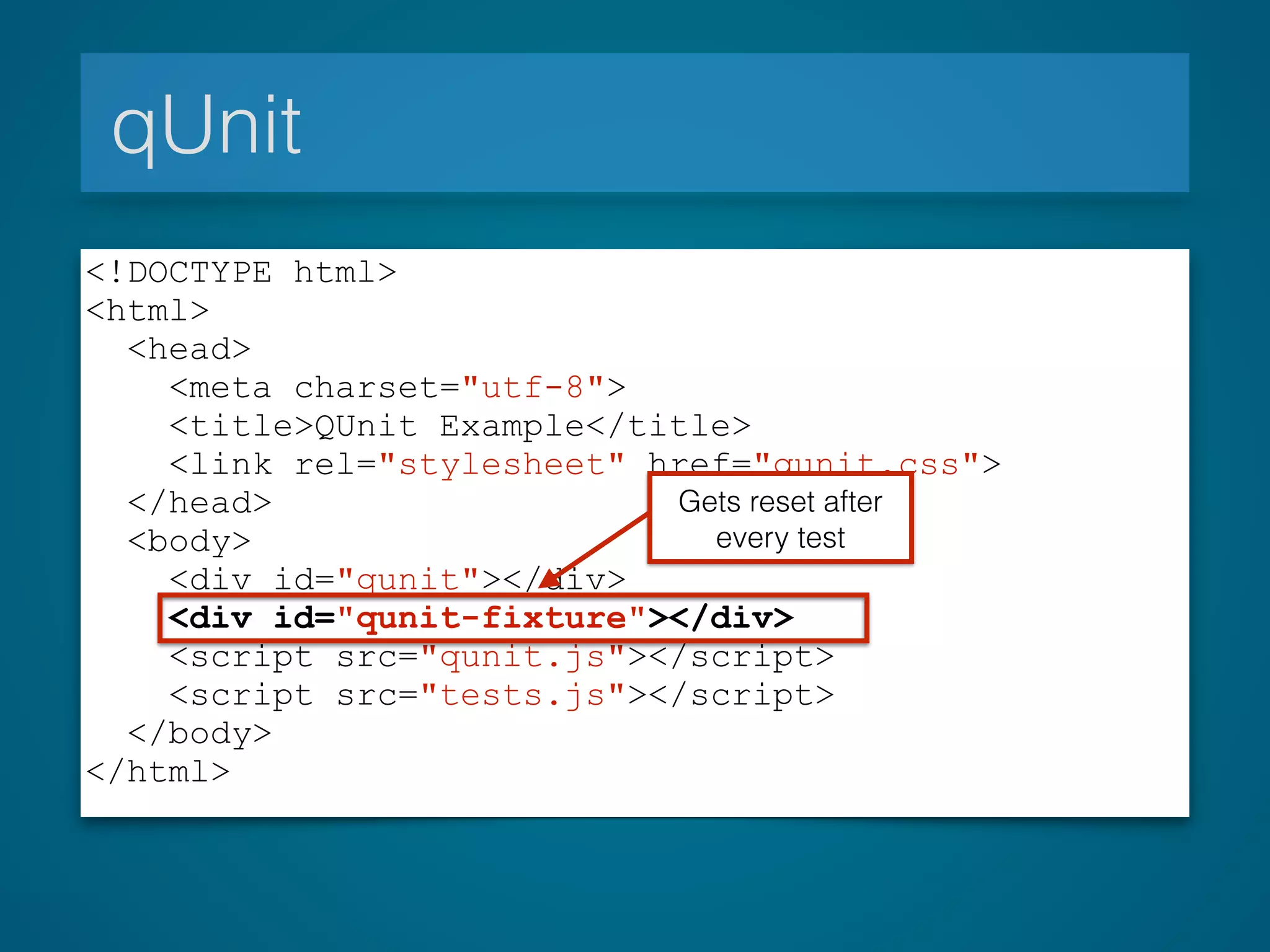 qUnit
<!DOCTYPE html>
<html>
<head>
<meta charset="utf-8">
<title>QUnit Example</title>
<link rel="stylesheet" href="qunit.css">
</head>
<body>
<div id="qunit"></div>
<div id="qunit-fixture"></div>
<script src="qunit.js"></script>
<script src="tests.js"></script>
</body>
</html>
Gets reset after
every test
 