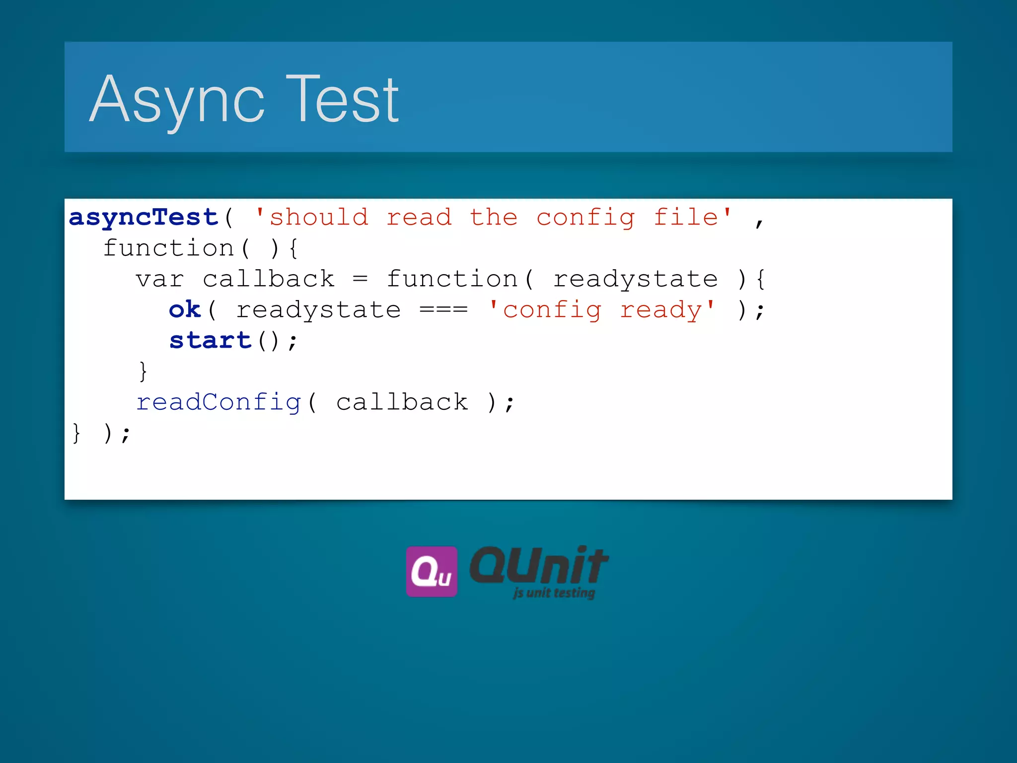 Async Test
asyncTest( 'should read the config file' ,
function( ){
var callback = function( readystate ){
ok( readystate === 'config ready' );
start();
}
readConfig( callback );
} );
 