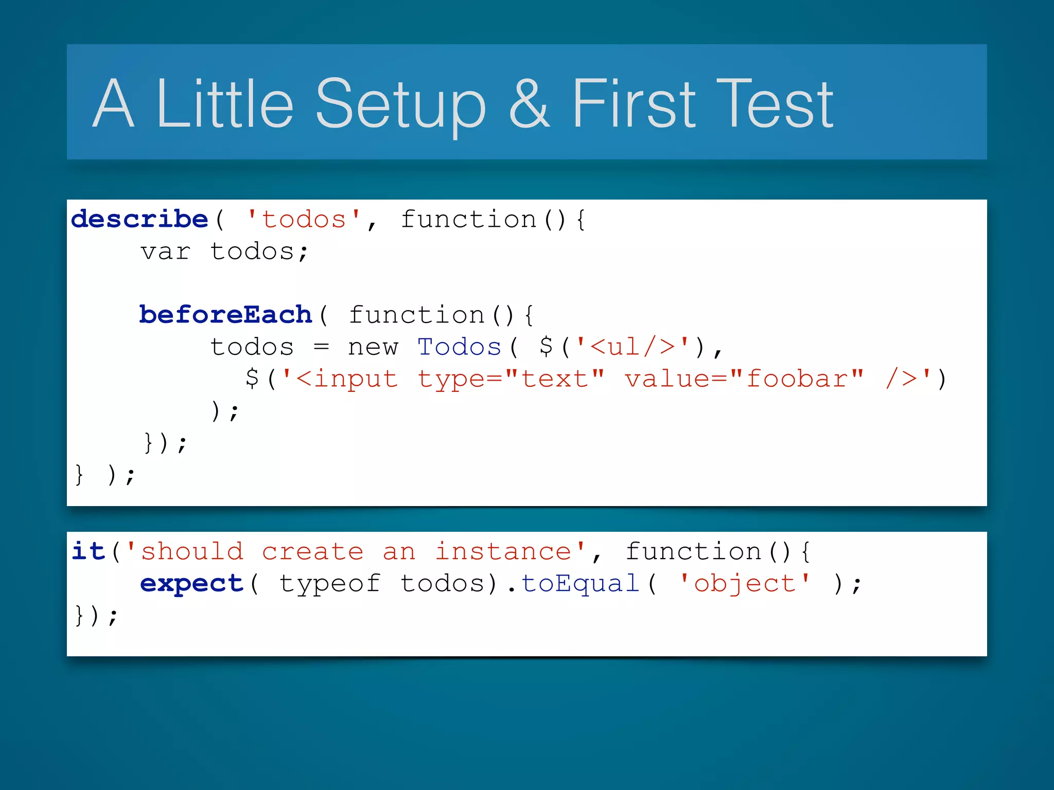 A Little Setup & First Test
describe( 'todos', function(){
var todos;
beforeEach( function(){
todos = new Todos( $('<ul/>'),
$('<input type="text" value="foobar" />')
);
});
} );
it('should create an instance', function(){
expect( typeof todos).toEqual( 'object' );
});
 