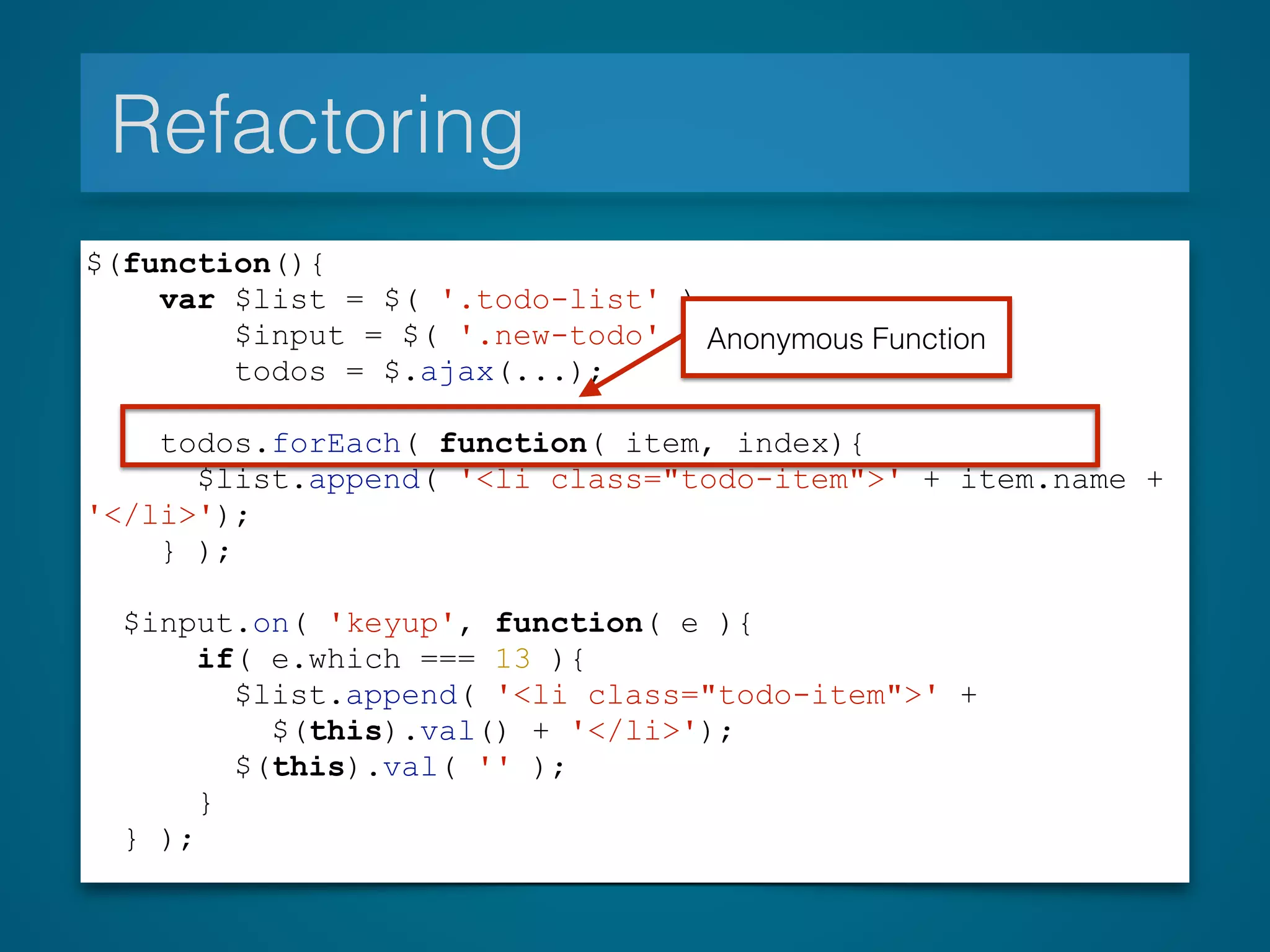 Refactoring
$(function(){
var $list = $( '.todo-list' ),
$input = $( '.new-todo' ),
todos = $.ajax(...);
todos.forEach( function( item, index){
$list.append( '<li class="todo-item">' + item.name +
'</li>');
} );
$input.on( 'keyup', function( e ){
if( e.which === 13 ){
$list.append( '<li class="todo-item">' +
$(this).val() + '</li>');
$(this).val( '' );
}
} );
Anonymous Function
 