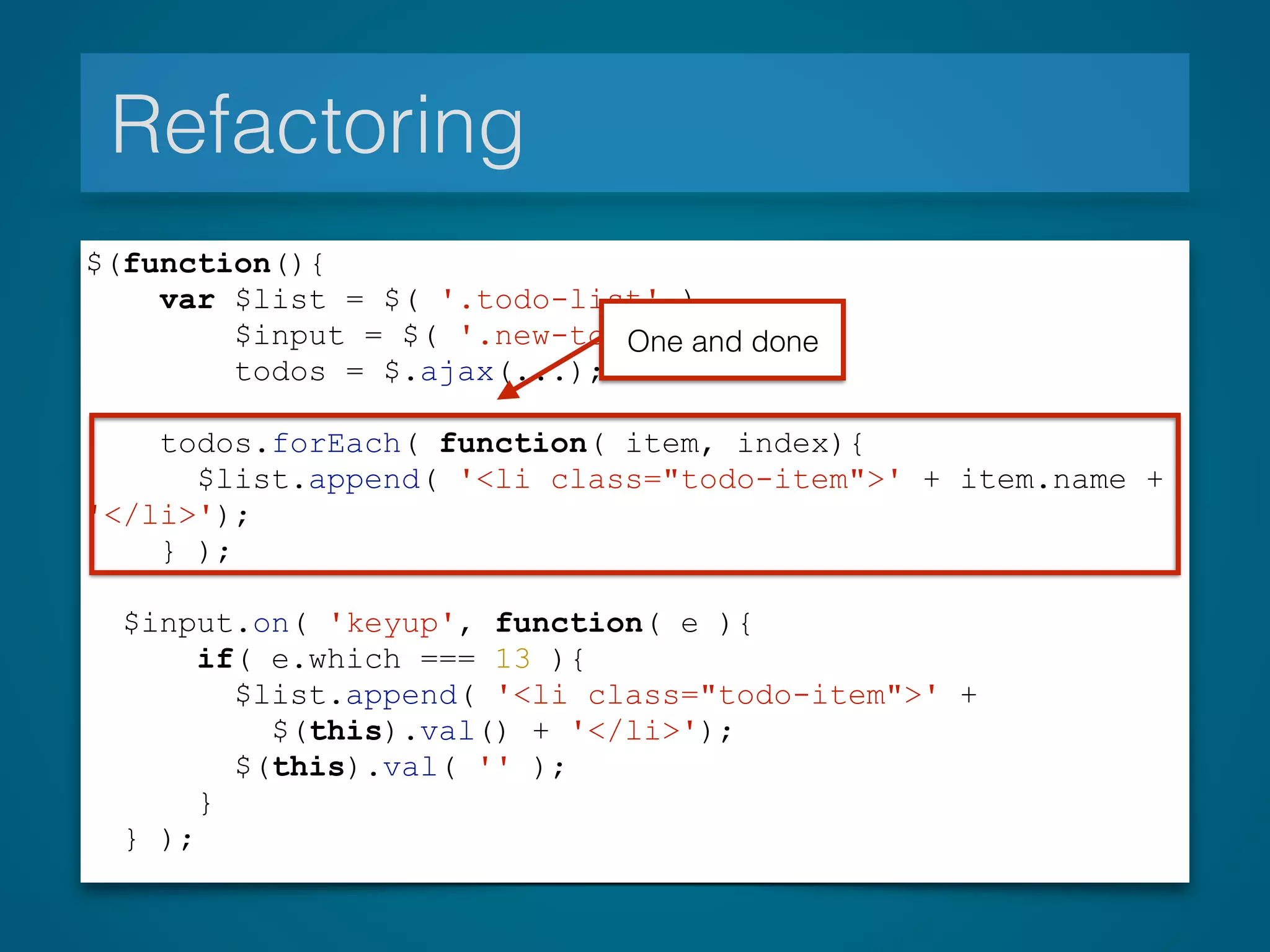 Refactoring
$(function(){
var $list = $( '.todo-list' ),
$input = $( '.new-todo' ),
todos = $.ajax(...);
todos.forEach( function( item, index){
$list.append( '<li class="todo-item">' + item.name +
'</li>');
} );
$input.on( 'keyup', function( e ){
if( e.which === 13 ){
$list.append( '<li class="todo-item">' +
$(this).val() + '</li>');
$(this).val( '' );
}
} );
One and done
 