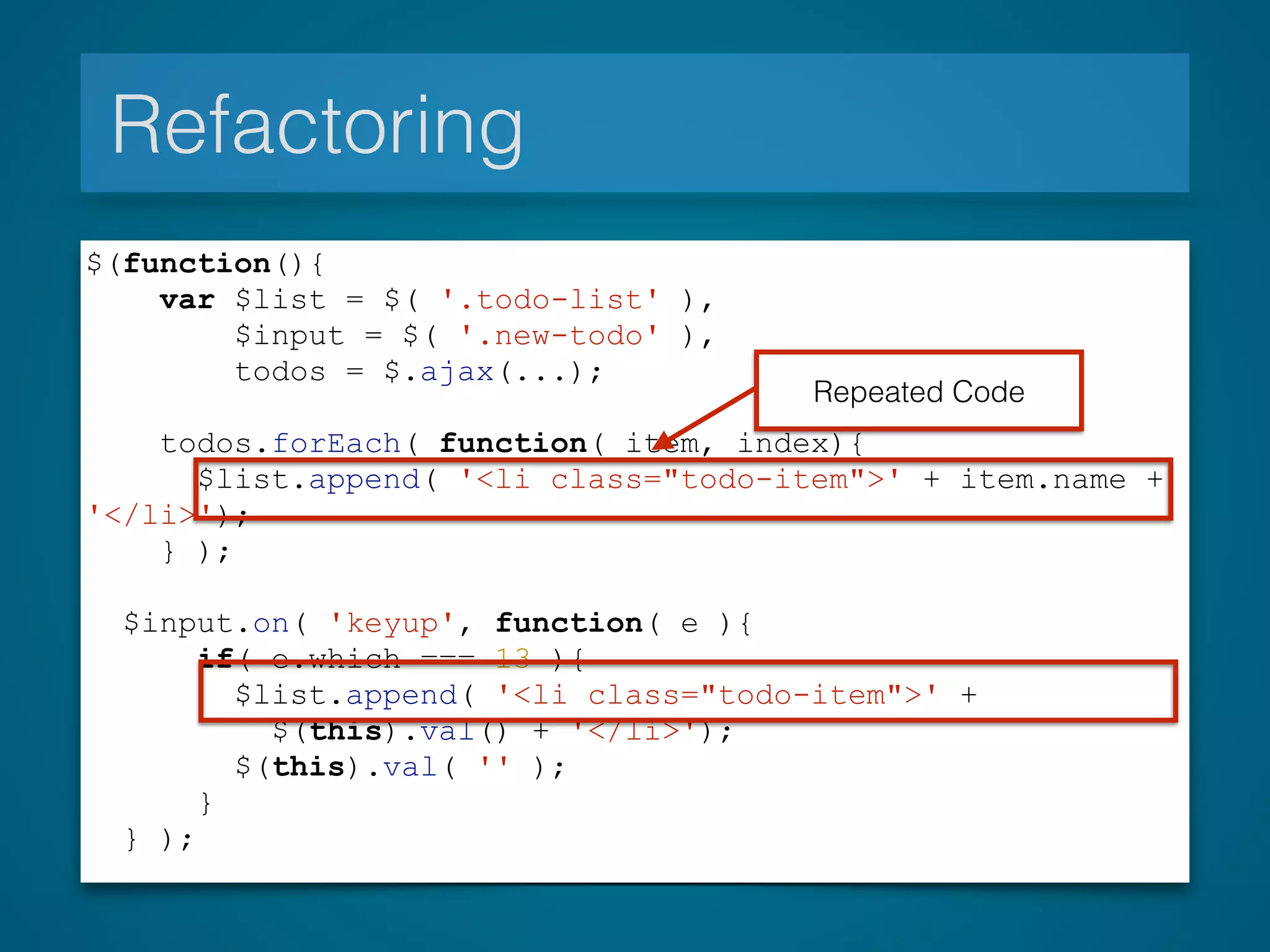 Refactoring
$(function(){
var $list = $( '.todo-list' ),
$input = $( '.new-todo' ),
todos = $.ajax(...);
todos.forEach( function( item, index){
$list.append( '<li class="todo-item">' + item.name +
'</li>');
} );
$input.on( 'keyup', function( e ){
if( e.which === 13 ){
$list.append( '<li class="todo-item">' +
$(this).val() + '</li>');
$(this).val( '' );
}
} );
Repeated Code
 