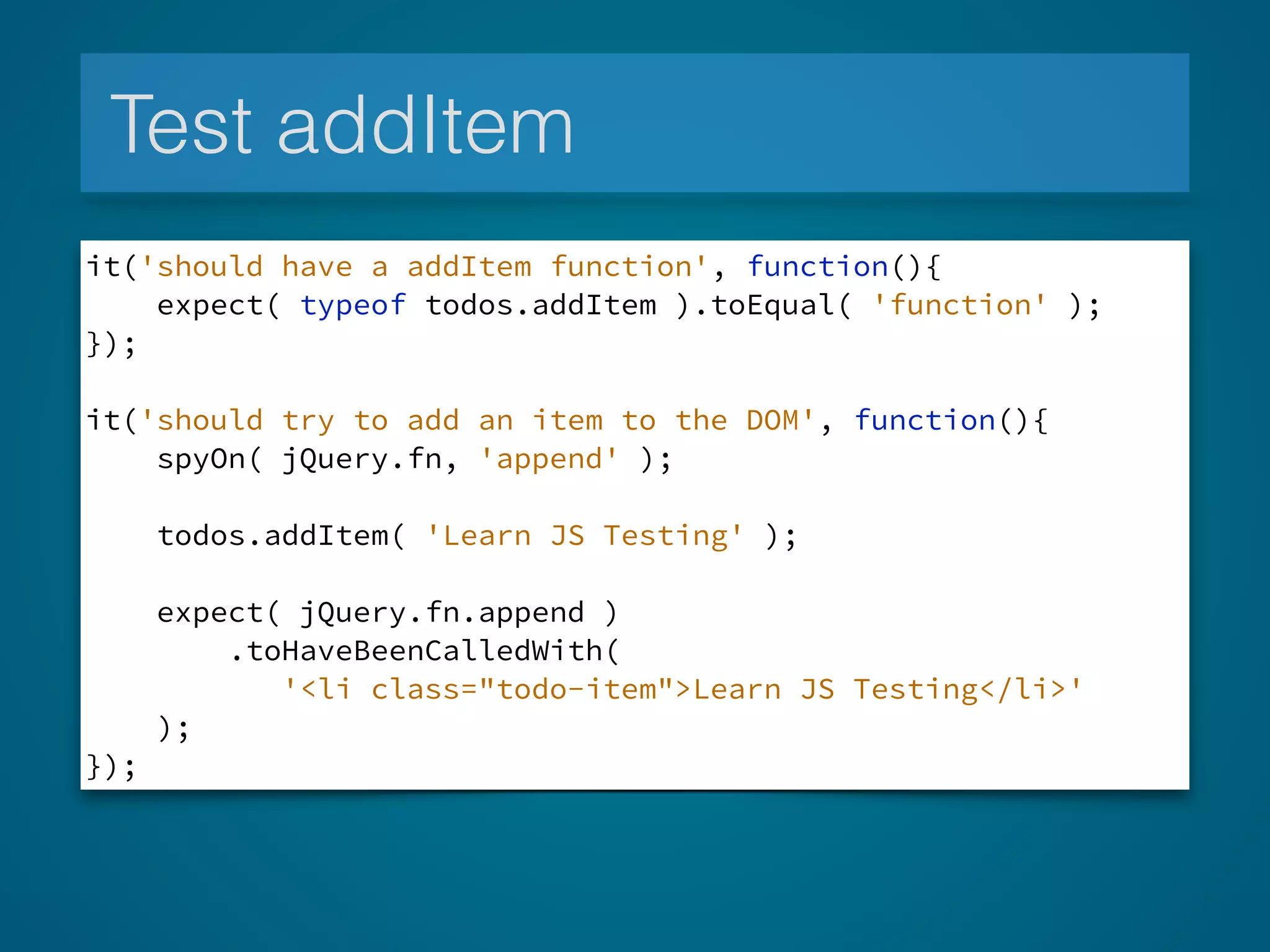 Test addItem
it('should have a addItem function', function(){
expect( typeof todos.addItem ).toEqual( 'function' );
});
!
it('should try to add an item to the DOM', function(){
spyOn( jQuery.fn, 'append' );
todos.addItem( 'Learn JS Testing' );
expect( jQuery.fn.append )
.toHaveBeenCalledWith(
'<li class="todo-item">Learn JS Testing</li>'
);
});
 