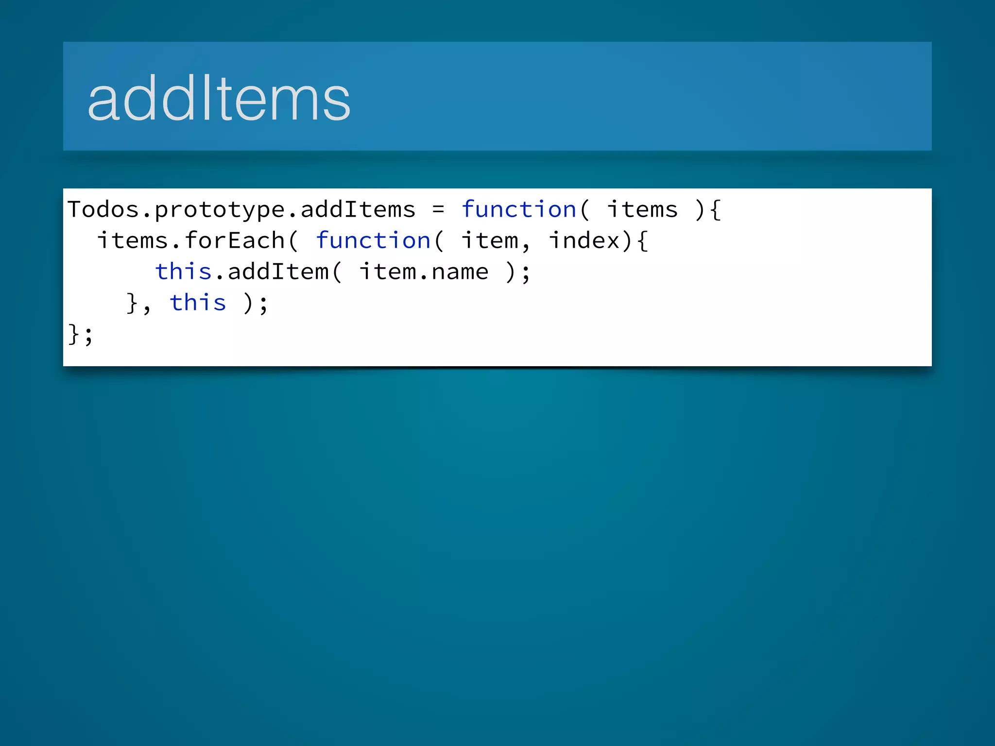 addItems
Todos.prototype.addItems = function( items ){
items.forEach( function( item, index){
this.addItem( item.name );
}, this );
};
 