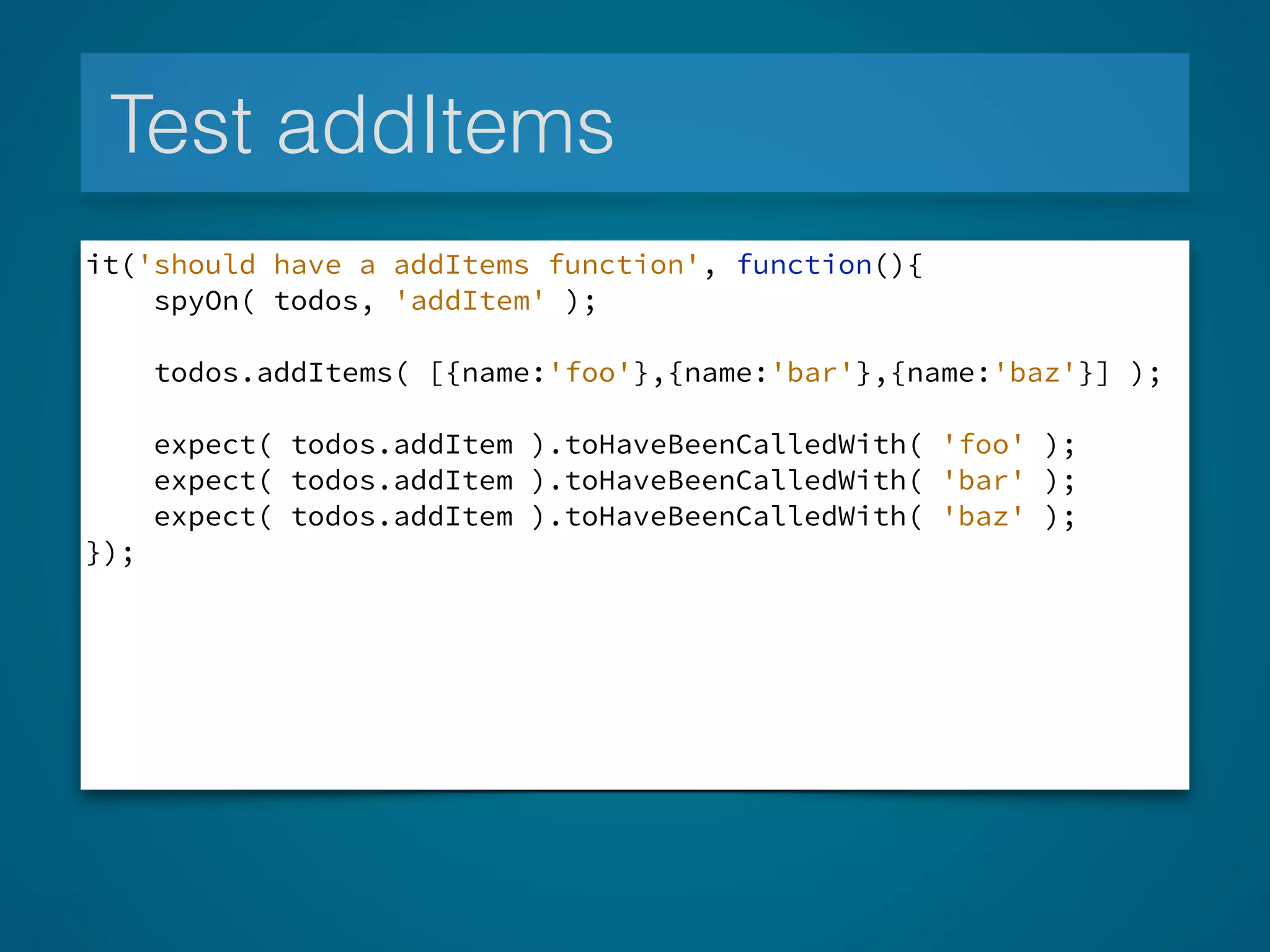 Test addItems
it('should have a addItems function', function(){
spyOn( todos, 'addItem' );
todos.addItems( [{name:'foo'},{name:'bar'},{name:'baz'}] );
expect( todos.addItem ).toHaveBeenCalledWith( 'foo' );
expect( todos.addItem ).toHaveBeenCalledWith( 'bar' );
expect( todos.addItem ).toHaveBeenCalledWith( 'baz' );
});
 